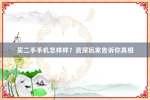 买二手手机怎样样？资深玩家告诉你真相